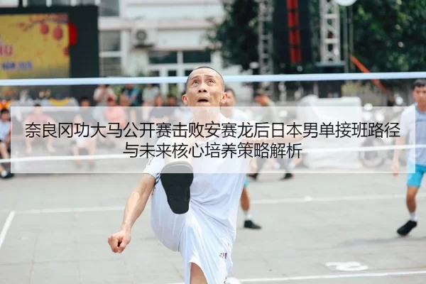 奈良冈功大马公开赛击败安赛龙后日本男单接班路径与未来核心培养策略解析