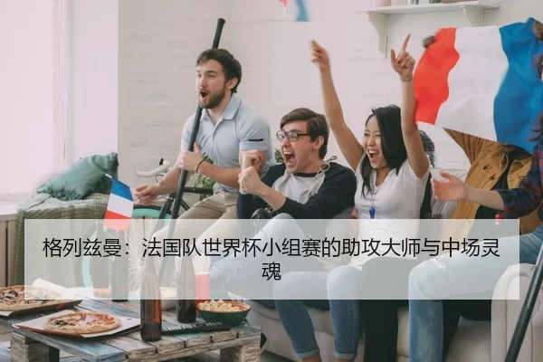 格列兹曼：法国队世界杯小组赛的助攻大师与中场灵魂