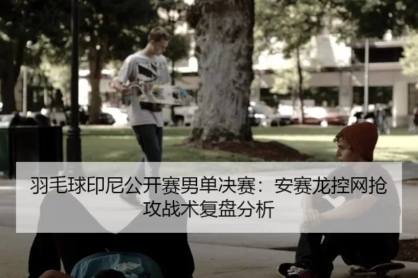 羽毛球印尼公开赛男单决赛：安赛龙控网抢攻战术复盘分析