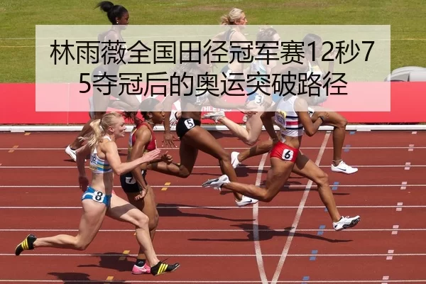 林雨薇全国田径冠军赛12秒75夺冠后的奥运突破路径