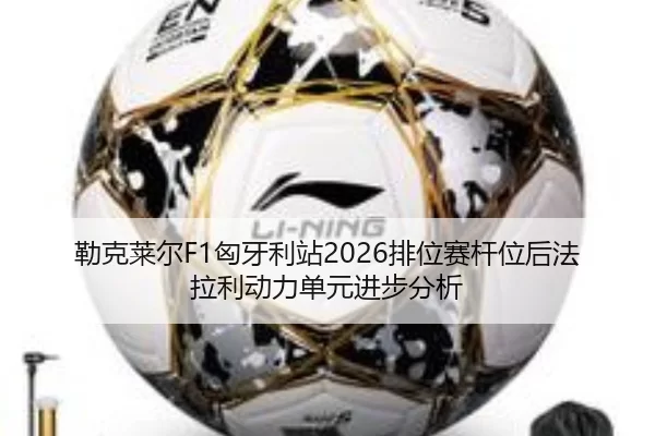 勒克莱尔F1匈牙利站2026排位赛杆位后法拉利动力单元进步分析