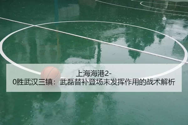 上海海港2-0胜武汉三镇：武磊替补登场未发挥作用的战术解析